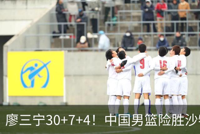 廖三宁30+7+4！中国男篮险胜沙特！晋级亚运会半决赛